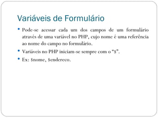 Variáveis de Formulário Pode-se acessar cada um dos campos de um formulário através de uma variável no PHP, cujo nome é uma referência ao nome do campo no formulário. Variáveis no PHP iniciam-se sempre com o “$”. Ex: $nome, $endereco. 