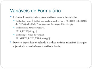 Variáveis de Formulário Existem 3 maneiras de acessar variáveis de um formulário: Estilo abreviado: É fácil de ser usado, mas deve ter o REGITER_GLOBALS do PHP ativado. Pode Provocar erros de escopo. EX: $tireqty Estilo médio: Array de variável.  EX: $_POST[‘tireqty’] Estilo longo: Array de variável.  EX: $HTTP_POST_VARS[‘tireqty’] Deve-se especificar o método nas duas últimas maneiras para que seja evitada a confusão com variáveis locais. 