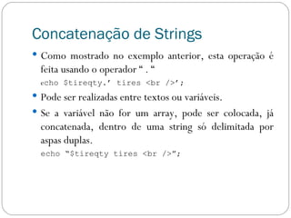 Concatenação de Strings Como mostrado no exemplo anterior, esta operação é feita usando o operador “ . “  e cho $tireqty.’ tires <br />’; Pode ser realizadas entre textos ou variáveis. Se a variável não for um array, pode ser colocada, já concatenada, dentro de uma string só delimitada por aspas duplas. echo “$tireqty tires <br />”; 