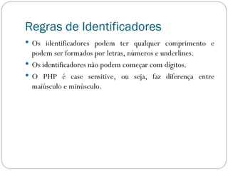 Regras de Identificadores Os identificadores podem ter qualquer comprimento e podem ser formados por letras, números e underlines. Os identificadores não podem começar com dígitos. O PHP é case sensitive, ou seja, faz diferença entre maiúsculo e minúsculo. 