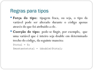 Regras para tipos Força do tipo:  tipagem fraca, ou seja, o tipo da variável pode ser alterado durante o código apenas através do que foi atribuído a ele. Coerção de tipo:  pode-se fingir, por exemplo,  que uma variável que é inteiro seja double em determinado trecho do código, da seguinte maneira: $total = 0; $montantetotal = (double)$total; 