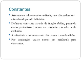 Constantes Armazenam valores como variáveis, mas não podem ser alterados depois de definidos. Define-se constante através da função  define,  passando como parâmetros o nome da constante e o valor a ela atribuído. A referência a uma constante não requer o uso do cifrão. Por convenção, usa-se nomes em maiúsculo para constantes. 