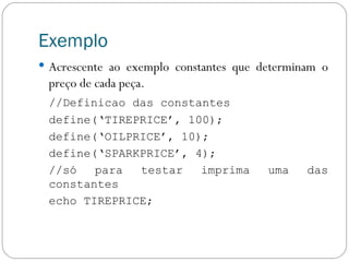 Exemplo Acrescente ao exemplo constantes que determinam o preço de cada peça. //Definicao das constantes define(‘TIREPRICE’, 100); define(‘OILPRICE’, 10); define(‘SPARKPRICE’, 4); //só para testar imprima uma das constantes echo TIREPRICE; 