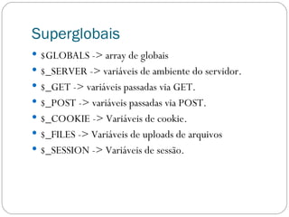 Superglobais $GLOBALS -> array de globais $_SERVER -> variáveis de ambiente do servidor. $_GET -> variáveis passadas via GET. $_POST -> variáveis passadas via POST. $_COOKIE -> Variáveis de cookie. $_FILES -> Variáveis de uploads de arquivos $_SESSION -> Variáveis de sessão. 