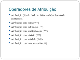 Operadores de Atribuição Atribuição (=) -> Pode ser feita também dentro de expressões. Atribuição com soma(+=) Atribuição com subtração (-=) Atribuição com multiplicação (*=) Atribuição com divisão (/=) Atribuição com módulo (%=) Atribuição com concatenação (.=) 