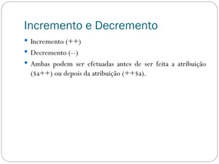 Incremento e Decremento Incremento (++) Decremento (--) Ambas podem ser efetuadas antes de ser feita a atribuição ($a++) ou depois da atribuição (++$a).  