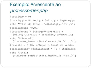 Exemplo: Acrescente ao  processorder.php $totalqty = 0; $totalqty = $tireqty + $oilqty + $sparkqty; echo ‘Total de itens: ‘.$totalqty.’<br />’; $totalamount =0.00; $totalamount = $tireqty*TIREPRICE + $oilqty*OILPRICE + $sparkqty*SPARKPRICE; echo ‘Subtotal: $’.number_format($totalamount,3).’<br />’; $taxrate = 0.10; //Imposto local de vendas $totalamount= $totalamount * (1 + $taxrate); echo ‘Total: $’.number_format($totalamount,2).’<br />’; 