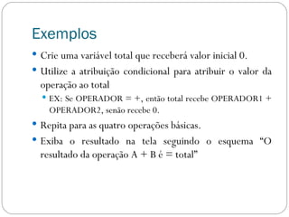 Exemplos Crie uma variável total que receberá valor inicial 0. Utilize a atribuição condicional para atribuir o valor da operação ao total EX: Se OPERADOR = +, então total recebe OPERADOR1 + OPERADOR2, senão recebe 0. Repita para as quatro operações básicas. Exiba o resultado na tela seguindo o esquema “O resultado da operação A + B é = total” 