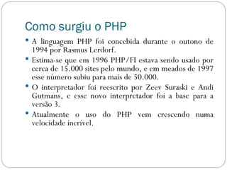 Como surgiu o PHP A linguagem PHP foi concebida durante o outono de 1994 por Rasmus Lerdorf.  Estima-se que em 1996 PHP/FI estava sendo usado por cerca de 15.000 sites pelo mundo, e em meados de 1997 esse número subiu para mais de 50.000.  O interpretador foi reescrito por Zeev Suraski e Andi Gutmans, e esse novo interpretador foi a base para a versão 3.  Atualmente o uso do PHP vem crescendo numa velocidade incrível.  