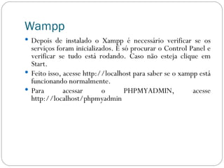 Wampp Depois de instalado o Xampp é necessário verificar se os serviços foram inicializados. É só procurar o Control Panel e verificar se tudo está rodando. Caso não esteja clique em Start. Feito isso, acesse http://localhost para saber se o xampp está funcionando normalmente. Para acessar o PHPMYADMIN, acesse http://localhost/phpmyadmin 