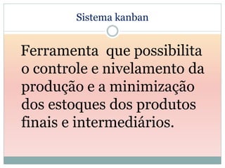 Sistema kanban


Ferramenta que possibilita
o controle e nivelamento da
produção e a minimização
dos estoques dos produtos
finais e intermediários.
 