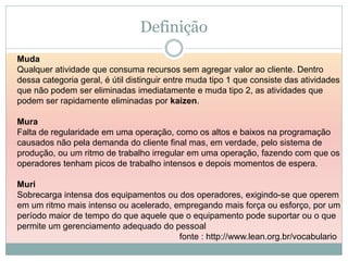 Definição
Muda
Qualquer atividade que consuma recursos sem agregar valor ao cliente. Dentro
dessa categoria geral, é útil distinguir entre muda tipo 1 que consiste das atividades
que não podem ser eliminadas imediatamente e muda tipo 2, as atividades que
podem ser rapidamente eliminadas por kaizen.

Mura
Falta de regularidade em uma operação, como os altos e baixos na programação
causados não pela demanda do cliente final mas, em verdade, pelo sistema de
produção, ou um ritmo de trabalho irregular em uma operação, fazendo com que os
operadores tenham picos de trabalho intensos e depois momentos de espera.

Muri
Sobrecarga intensa dos equipamentos ou dos operadores, exigindo-se que operem
em um ritmo mais intenso ou acelerado, empregando mais força ou esforço, por um
período maior de tempo do que aquele que o equipamento pode suportar ou o que
permite um gerenciamento adequado do pessoal
                                        fonte : http://www.lean.org.br/vocabulario
 