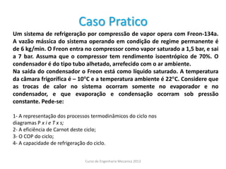Caso Pratico
Um sistema de refrigeração por compressão de vapor opera com Freon-134a.
A vazão mássica do sistema operando em condição de regime permanente é
de 6 kg/min. O Freon entra no compressor como vapor saturado a 1,5 bar, e sai
a 7 bar. Assuma que o compressor tem rendimento isoentrópico de 70%. O
condensador é do tipo tubo alhetado, arrefecido com o ar ambiente.
Na saída do condensador o Freon está como líquido saturado. A temperatura
da câmara frigorífica é – 10C e a temperatura ambiente é 22C. Considere que
as trocas de calor no sistema ocorram somente no evaporador e no
condensador, e que evaporação e condensação ocorram sob pressão
constante. Pede-se:
1- A representação dos processos termodinâmicos do ciclo nos
diagramas P x i e T x s;
2- A eficiência de Carnot deste ciclo;
3- O COP do ciclo;
4- A capacidade de refrigeração do ciclo.
Curso de Engenharia Mecanica 2013
 