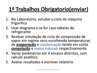 1º Trabalhos Obrigatorio(enviar)
1. No Laboratório, estudar o ciclo da máquina
frigorifica
2. Usar diagrama e se for caso tabelas do
refrigerante
3. Realizar simulação de ciclo de compressão de
vapor em regime seco escolhendo temperaturas
de evaporação e condensação tendo em conta
congelação e meios naturais respectivamente
4. Variar parâmetros em 4 ensaios distintos, com
calculo analítico.
5. Avaliar resultados e escrever relatório
Curso de Engenharia Mecanica 2013
 