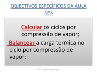 OBJECTIVOS ESPECÍFICOS DA AULA
Nº3
Calcular os ciclos por
compressão de vapor;
Balancear a carga termica no
ciclo por compressão de
vapor;
Curso de Engenharia Mecanica 2013
 