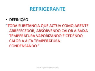 REFRIGERANTE
• DEFINIÇÃO
“TODA SUBSTANCIA QUE ACTUA COMO AGENTE
ARREFECEDOR, ABSORVENDO CALOR A BAIXA
TEMPERATURA VAPORIZANDO E CEDENDO
CALOR A ALTA TEMPERATURA
CONDENSANDO.”
Curso de Engenharia Mecanica 2013
 