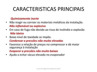 CARACTERISTICAS PRINCIPAIS
Quimicamente inerte
• Não reagir ou corroer os materiais metálicos da instalação.
Não inflamável ou explosivo
• Em caso de fuga não devido ao risco de incêndio e explosão
Não tóxico
• Baixo nível de toxidade se impõe.
Condensar a pressões não muito elevadas
• Favorece a relação de preços no compressor e dá maior
segurança à instalação
Evaporar a pressões não muito baixas
• Ajuda a evitar vácuo elevado no evaporador
Curso de Engenharia Mecanica 2013
 