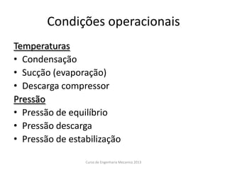 Condições operacionais
Temperaturas
• Condensação
• Sucção (evaporação)
• Descarga compressor
Pressão
• Pressão de equilíbrio
• Pressão descarga
• Pressão de estabilização
Curso de Engenharia Mecanica 2013
 