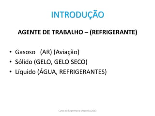 INTRODUÇÃO
AGENTE DE TRABALHO – (REFRIGERANTE)
• Gasoso (AR) (Aviação)
• Sólido (GELO, GELO SECO)
• Líquido (ÁGUA, REFRIGERANTES)
Curso de Engenharia Mecanica 2013
 