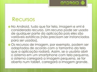Recursos
 No Android, tudo que for tela, imagem e xml é
considerado recurso. Um recurso pode ser usado
de qualquer parte da aplicação pois eles são
variáveis estáticas (não precisam ser instanciados
para ser usados).
 Os recursos de imagem, por exemplo, podem ser
adaptados de acordo com o tamanho da tela
que a aplicação rodará. Assim, se o usuário abrir
o sistema em um smartphone com tela pequena,
o sistema carregará a imagem pequena, se for
aberto num tablet, carregará a imagem grande.
 