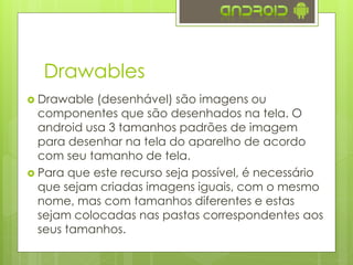 Drawables
 Drawable (desenhável) são imagens ou
componentes que são desenhados na tela. O
android usa 3 tamanhos padrões de imagem
para desenhar na tela do aparelho de acordo
com seu tamanho de tela.
 Para que este recurso seja possível, é necessário
que sejam criadas imagens iguais, com o mesmo
nome, mas com tamanhos diferentes e estas
sejam colocadas nas pastas correspondentes aos
seus tamanhos.
 