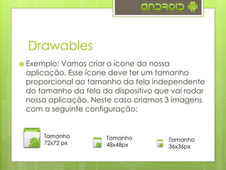 Drawables
 Exemplo: Vamos criar o ícone da nossa
aplicação. Esse ícone deve ter um tamanho
proporcional ao tamanho da tela independente
do tamanho da tela do dispositivo que vai rodar
nossa aplicação. Neste caso criamos 3 imagens
com a seguinte configuração:
Tamanho
72x72 px
Tamanho
48x48px
Tamanho
36x36px
 