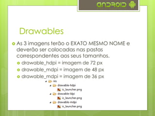 Drawables
 As 3 imagens terão o EXATO MESMO NOME e
deverão ser colocadas nas pastas
correspondentes aos seus tamanhos.
 drawable_hdpi = imagem de 72 px
 drawable_mdpi = imagem de 48 px
 drawable_mdpi = imagem de 36 px
 
