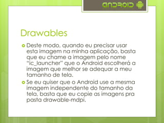 Drawables
 Deste modo, quando eu precisar usar
esta imagem na minha aplicação, basta
que eu chame a imagem pelo nome
“ic_launcher” que o Android escolherá a
imagem que melhor se adequar a meu
tamanho de tela.
 Se eu quiser que o Android use a mesma
imagem independente do tamanho da
tela, basta que eu copie as imagens pra
pasta drawable-mdpi.
 