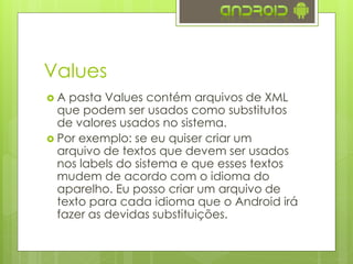 Values
 A pasta Values contém arquivos de XML
que podem ser usados como substitutos
de valores usados no sistema.
 Por exemplo: se eu quiser criar um
arquivo de textos que devem ser usados
nos labels do sistema e que esses textos
mudem de acordo com o idioma do
aparelho. Eu posso criar um arquivo de
texto para cada idioma que o Android irá
fazer as devidas substituições.
 
