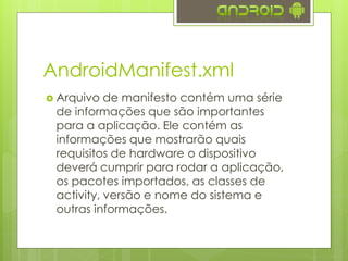 AndroidManifest.xml
 Arquivo de manifesto contém uma série
de informações que são importantes
para a aplicação. Ele contém as
informações que mostrarão quais
requisitos de hardware o dispositivo
deverá cumprir para rodar a aplicação,
os pacotes importados, as classes de
activity, versão e nome do sistema e
outras informações.
 