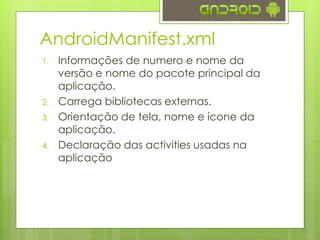 AndroidManifest.xml
1. Informações de numero e nome da
versão e nome do pacote principal da
aplicação.
2. Carrega bibliotecas externas.
3. Orientação de tela, nome e ícone da
aplicação.
4. Declaração das activities usadas na
aplicação
 
