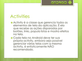 Activities
 Activity é a classe que gerencia todos os
elementos de tela da aplicação. É ela
que recebe as ações disparadas por
botões, links, popula listas e mostra efeitos
na tela.
 Cada tela no Android deve ter sua
própria activity, embora seja possível
gerenciar várias telas com a mesma
activity, é enfaticamente NÃO
recomendado.
 