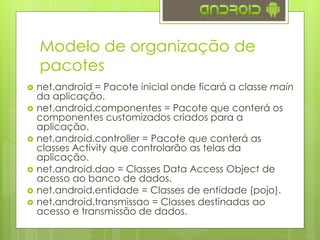 Modelo de organização de
pacotes
 net.android = Pacote inicial onde ficará a classe main
da aplicação.
 net.android.componentes = Pacote que conterá os
componentes customizados criados para a
aplicação.
 net.android.controller = Pacote que conterá as
classes Activity que controlarão as telas da
aplicação.
 net.android.dao = Classes Data Access Object de
acesso ao banco de dados.
 net.android.entidade = Classes de entidade (pojo).
 net.android.transmissao = Classes destinadas ao
acesso e transmissão de dados.
 