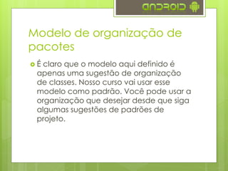 Modelo de organização de
pacotes
 É claro que o modelo aqui definido é
apenas uma sugestão de organização
de classes. Nosso curso vai usar esse
modelo como padrão. Você pode usar a
organização que desejar desde que siga
algumas sugestões de padrões de
projeto.
 