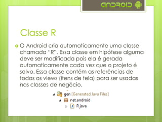 Classe R
 O Android cria automaticamente uma classe
chamada “R”. Essa classe em hipótese alguma
deve ser modificada pois ela é gerada
automaticamente cada vez que o projeto é
salvo. Essa classe contém as referências de
todos os views (itens de tela) para ser usadas
nas classes de negócio.
 