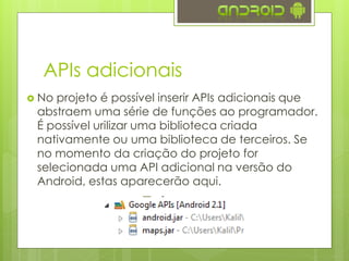APIs adicionais
 No projeto é possível inserir APIs adicionais que
abstraem uma série de funções ao programador.
É possível urilizar uma biblioteca criada
nativamente ou uma biblioteca de terceiros. Se
no momento da criação do projeto for
selecionada uma API adicional na versão do
Android, estas aparecerão aqui.
 