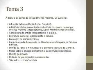 Tema 3
A Bíblia e os povos do antigo Oriente Próximo. Os sumérios
 A Escrita (Mesopotâmia, Egito, Fenícios).
 A história bíblica no contexto da história dos povos do antigo
Oriente Próximo (Mesopotâmia, Egito, Mediterrâneo Oriental).
 A literatura da antiga Mesopotâmia e a Bíblia.
 Literatura suméria: a descoberta e estudo.
 Catálogos de obras literárias.
 Importância da descoberta da literatura suméria para os Estudos
Bíblicos.
 O mito da "Enki e Ninhursag" e o primeiro capítulo do Gênesis.
 Mitos sobre a criação do homem e da confusão das línguas.
 O mito do dilúvio.
 História de um sofredor inocente e Ló.
 "Lista dos reis" da Suméria
 