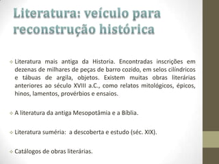  Literatura mais antiga da Historia. Encontradas inscrições em
dezenas de milhares de peças de barro cozido, em selos cilíndricos
e tábuas de argila, objetos. Existem muitas obras literárias
anteriores ao século XVIII a.C., como relatos mitológicos, épicos,
hinos, lamentos, provérbios e ensaios.
 A literatura da antiga Mesopotâmia e a Bíblia.
 Literatura suméria: a descoberta e estudo (séc. XIX).
 Catálogos de obras literárias.
 
