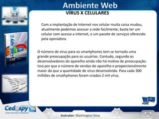 Instrutor: Washington Silva
VÍRUS X CELULARES
Com a implantação de Internet nos celular muita coisa mudou,
atualmente podemos acessar a rede facilmente, basta ter um
celular com acesso a internet, e um pacote de serviços oferecido
pela operadora.
O número de vírus para os smartphones tem se tornado uma
grande preocupação para os usuários. Contudo, segundo os
desenvolvedores do aparelho ainda não há motivo de preocupação.
Isso por que o número de vendas do aparelho e proporcionalmente
maior do que a quantidade de vírus desenvolvido. Para cada 300
milhões de smathphones foram criados 2 mil vírus.
 