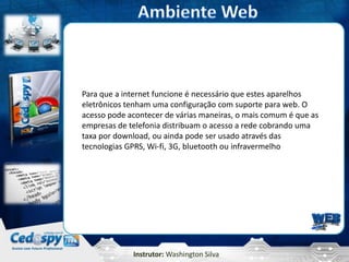 Instrutor: Washington Silva
Para que a internet funcione é necessário que estes aparelhos
eletrônicos tenham uma configuração com suporte para web. O
acesso pode acontecer de várias maneiras, o mais comum é que as
empresas de telefonia distribuam o acesso a rede cobrando uma
taxa por download, ou ainda pode ser usado através das
tecnologias GPRS, Wi-fi, 3G, bluetooth ou infravermelho
 