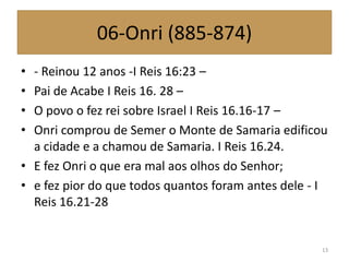 06-Onri (885-874)
• - Reinou 12 anos -I Reis 16:23 –
• Pai de Acabe I Reis 16. 28 –
• O povo o fez rei sobre Israel I Reis 16.16-17 –
• Onri comprou de Semer o Monte de Samaria edificou
a cidade e a chamou de Samaria. I Reis 16.24.
• E fez Onri o que era mal aos olhos do Senhor;
• e fez pior do que todos quantos foram antes dele - I
Reis 16.21-28
13
 