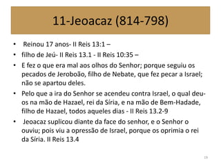 11-Jeoacaz (814-798)
• Reinou 17 anos- II Reis 13:1 –
• filho de Jeú- II Reis 13.1 - II Reis 10:35 –
• E fez o que era mal aos olhos do Senhor; porque seguiu os
pecados de Jeroboão, filho de Nebate, que fez pecar a Israel;
não se apartou deles.
• Pelo que a ira do Senhor se acendeu contra Israel, o qual deu-
os na mão de Hazael, rei da Síria, e na mão de Bem-Hadade,
filho de Hazael, todos aqueles dias - II Reis 13.2-9
• Jeoacaz suplicou diante da face do senhor, e o Senhor o
ouviu; pois viu a opressão de Israel, porque os oprimia o rei
da Síria. II Reis 13.4
19
 