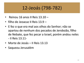 12-Jeoás (798-782)
• Reinou 16 anos II Reis 13.10 –
• filho de Jeoacaz II Reis 13.9 –
• E fez o que era mal aos olhos do Senhor; não se
apartou de nenhum dos pecados de Jeroboão, filho
de Nebate, que fez pecar a Israel, porém andou neles
- II Reis 13.11-
• Morte de Jeoás – II Reis 13.13
• Saqueou Jerusalém
20
 