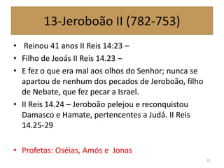 13-Jeroboão II (782-753)
• Reinou 41 anos II Reis 14:23 –
• Filho de Jeoás II Reis 14.23 –
• E fez o que era mal aos olhos do Senhor; nunca se
apartou de nenhum dos pecados de Jeroboão, filho
de Nebate, que fez pecar a Israel.
• II Reis 14.24 – Jeroboão pelejou e reconquistou
Damasco e Hamate, pertencentes a Judá. II Reis
14.25-29
• Profetas: Oséias, Amós e Jonas
21
 