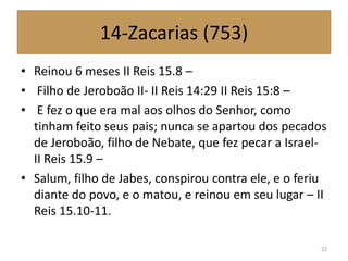 14-Zacarias (753)
• Reinou 6 meses II Reis 15.8 –
• Filho de Jeroboão II- II Reis 14:29 II Reis 15:8 –
• E fez o que era mal aos olhos do Senhor, como
tinham feito seus pais; nunca se apartou dos pecados
de Jeroboão, filho de Nebate, que fez pecar a Israel-
II Reis 15.9 –
• Salum, filho de Jabes, conspirou contra ele, e o feriu
diante do povo, e o matou, e reinou em seu lugar – II
Reis 15.10-11.
22
 