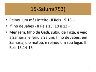 15-Salum(753)
• Reinou um mês inteiro- II Reis 15.13 –
• filho de Jabes - II Reis 15: 10 e 13 –
• Menaém, filho de Gadi, subiu de Tirza, e veio
a Samaria, e feriu a Salum, filho de Jabes, em
Samaria, e o matou, e reinou em seu lugar. II
Reis 15.14-15
23
 