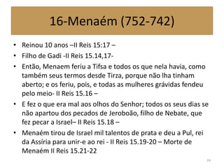 16-Menaém (752-742)
• Reinou 10 anos –II Reis 15:17 –
• Filho de Gadi -II Reis 15.14,17-
• Então, Menaem feriu a Tifsa e todos os que nela havia, como
também seus termos desde Tirza, porque não lha tinham
aberto; e os feriu, pois, e todas as mulheres grávidas fendeu
pelo meio- II Reis 15.16 –
• E fez o que era mal aos olhos do Senhor; todos os seus dias se
não apartou dos pecados de Jeroboão, filho de Nebate, que
fez pecar a Israel– II Reis 15.18 –
• Menaém tirou de Israel mil talentos de prata e deu a Pul, rei
da Assíria para unir-e ao rei - II Reis 15.19-20 – Morte de
Menaém II Reis 15.21-22
24
 