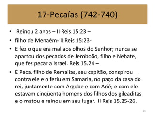 17-Pecaías (742-740)
• Reinou 2 anos – II Reis 15:23 –
• filho de Menaém- II Reis 15:23-
• E fez o que era mal aos olhos do Senhor; nunca se
apartou dos pecados de Jeroboão, filho e Nebate,
que fez pecar a Israel. Reis 15.24 –
• E Peca, filho de Remalias, seu capitão, conspirou
contra ele e o feriu em Samaria, no paço da casa do
rei, juntamente com Argobe e com Arié; e com ele
estavam cinqüenta homens dos filhos dos gileaditas
e o matou e reinou em seu lugar. II Reis 15.25-26.
25
 