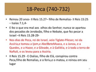 18-Peca (740-732)
• Reinou 20 anos- II Reis 15.27– filho de Remalias- II Reis 15:25
– Isaías 7.1,4-
• E fez o que era mal aos olhos do Senhor; nunca se apartou
dos pecados de Jeroboão, filho e Nebate, que fez pecar a
Israel –II Reis 15.28-29-
• Nos dias de Peca, rei de Israel, veio Tiglate-Pileser, rei da
Assíria,e tomou a Ijom,e AbelBeteMaaca, e a Janoa, e a
Quedes, e a Hazor, e a Gileade, e à Galiléia, e à toda a terra de
Naftali, e os levou para a Assíria.
• II Reis 15.29 - E Oséias, filho de Elá, conspirou contra
Peca,filho de Remalias, e o feriu,e o matou, e reinou em seu
lugar
26
 