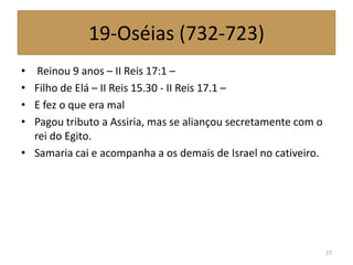 19-Oséias (732-723)
• Reinou 9 anos – II Reis 17:1 –
• Filho de Elá – II Reis 15.30 - II Reis 17.1 –
• E fez o que era mal
• Pagou tributo a Assiria, mas se aliançou secretamente com o
rei do Egito.
• Samaria cai e acompanha a os demais de Israel no cativeiro.
27
 